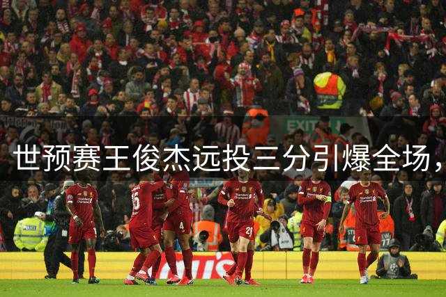 世预赛王俊杰远投三分引爆全场，球迷齐呼其名庆祝