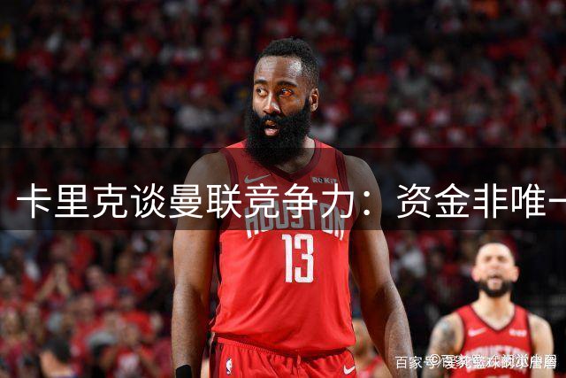 卡里克谈曼联竞争力：资金非唯一，团队实力才是关键